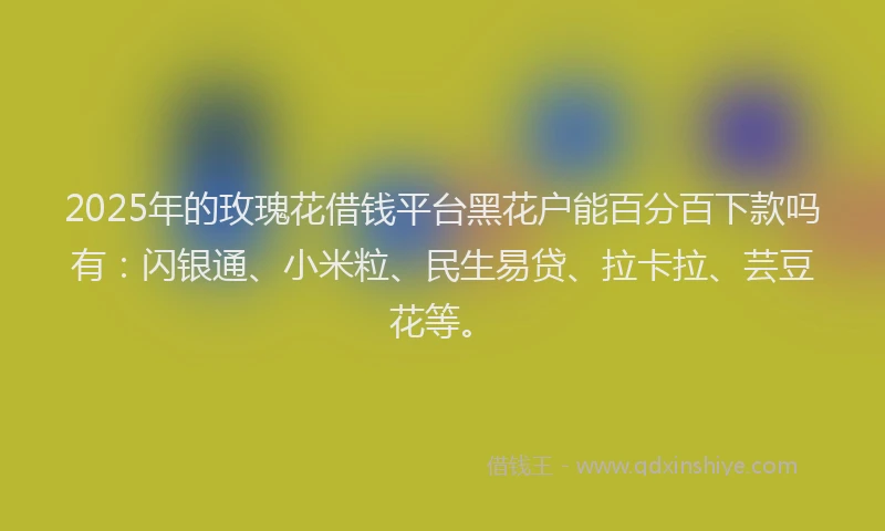 2025年的玫瑰花借钱平台黑花户能百分百下款吗有：闪银通、小米粒、民生易贷、拉卡拉、芸豆花等。