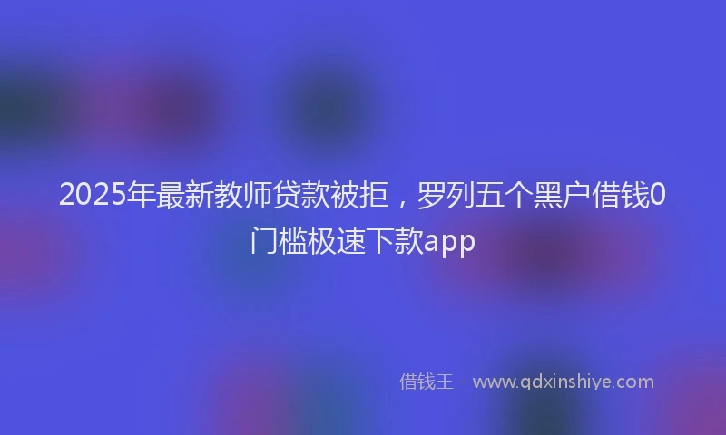2025年最新教师贷款被拒，罗列五个黑户借钱0门槛极速下款app