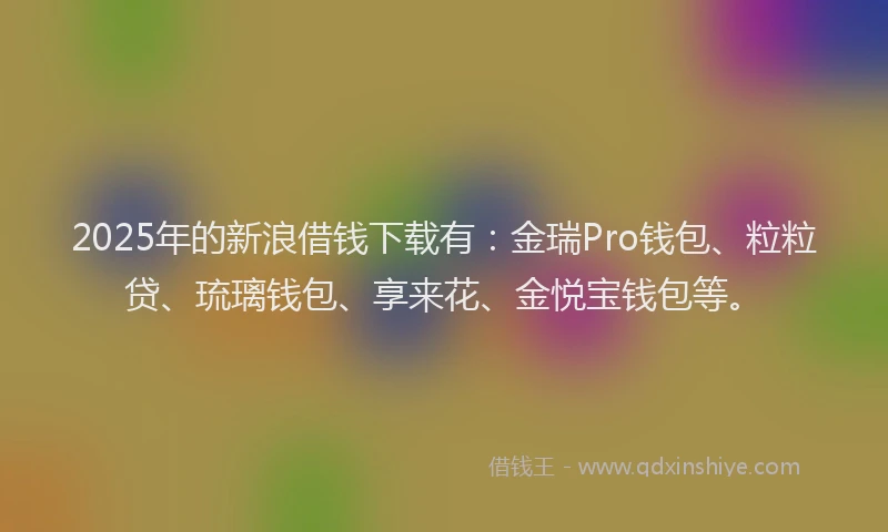 2025年的新浪借钱下载有：金瑞Pro钱包、粒粒贷、琉璃钱包、享来花、金悦宝钱包等。