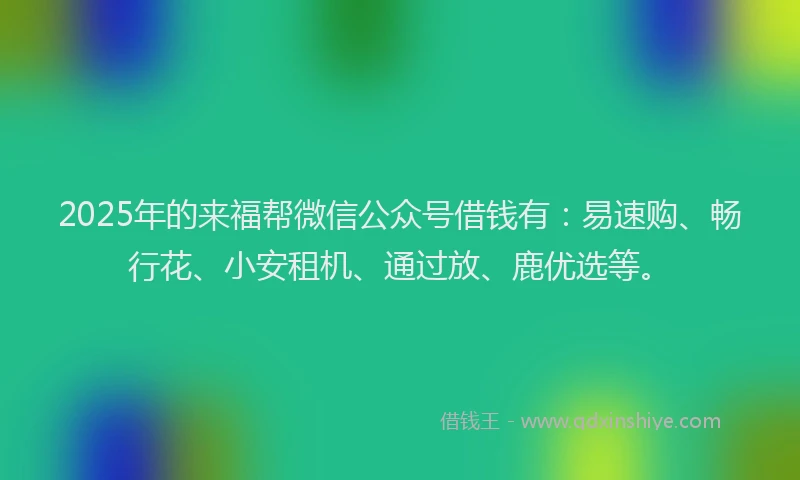 2025年的来福帮微信公众号借钱有：易速购、畅行花、小安租机、通过放、鹿优选等。