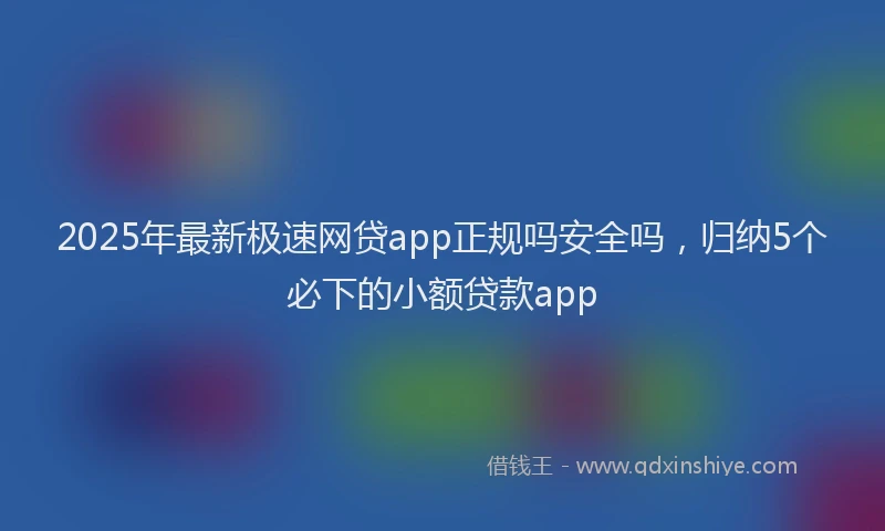 2025年最新极速网贷app正规吗安全吗，归纳5个必下的小额贷款app