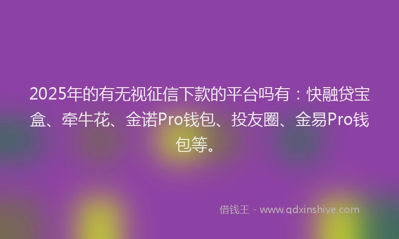 2025年的有无视征信下款的平台吗有：快融贷宝盒、牵牛花、金诺Pro钱包、投友圈、金易Pro钱包等。