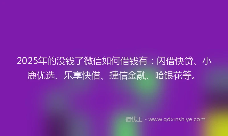 2025年的没钱了微信如何借钱有：闪借快贷、小鹿优选、乐享快借、捷信金融、哈银花等。