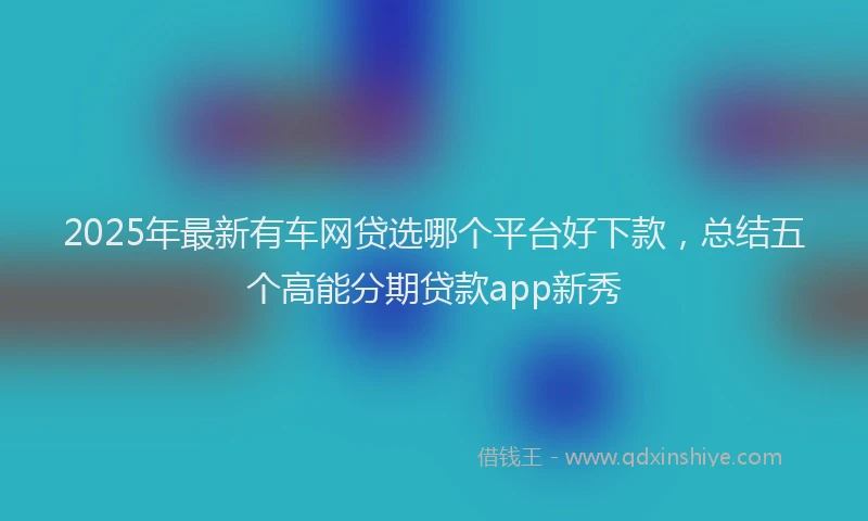 2025年最新有车网贷选哪个平台好下款，总结五个高能分期贷款app新秀
