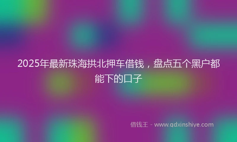 2025年最新珠海拱北押车借钱，盘点五个黑户都能下的口子