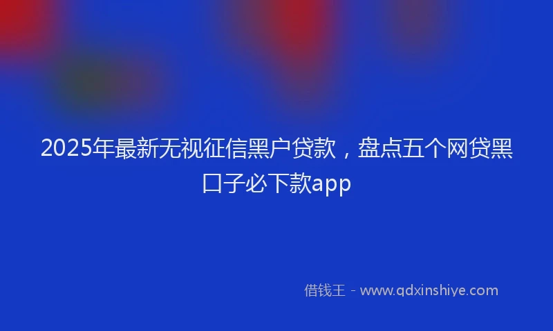 2025年最新无视征信黑户贷款，盘点五个网贷黑口子必下款app