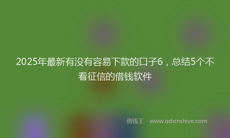 2025年最新有没有容易下款的口子6，总结5个不看征信的借钱软件