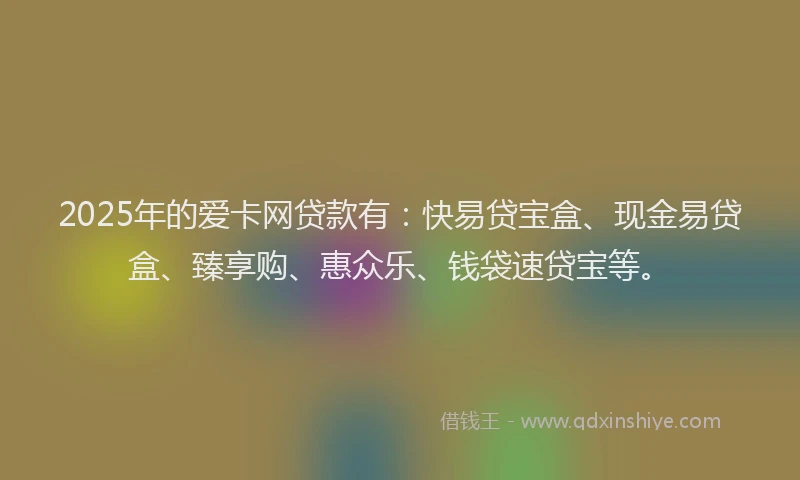 2025年的爱卡网贷款有：快易贷宝盒、现金易贷盒、臻享购、惠众乐、钱袋速贷宝等。
