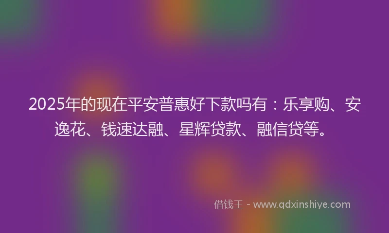 2025年的现在平安普惠好下款吗有：乐享购、安逸花、钱速达融、星辉贷款、融信贷等。