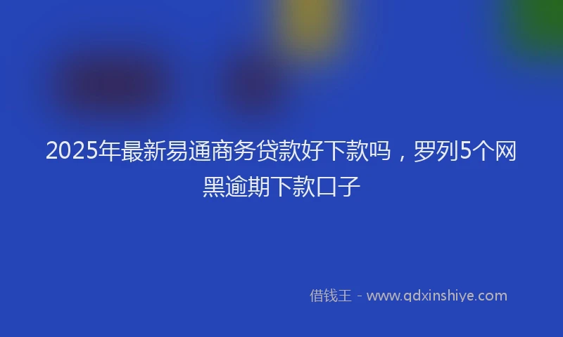2025年最新易通商务贷款好下款吗，罗列5个网黑逾期下款口子