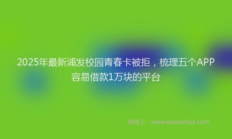 2025年最新浦发校园青春卡被拒，梳理五个APP容易借款1万块的平台