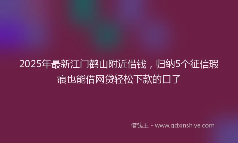 2025年最新江门鹤山附近借钱，归纳5个征信瑕疵也能借网贷轻松下款的口子