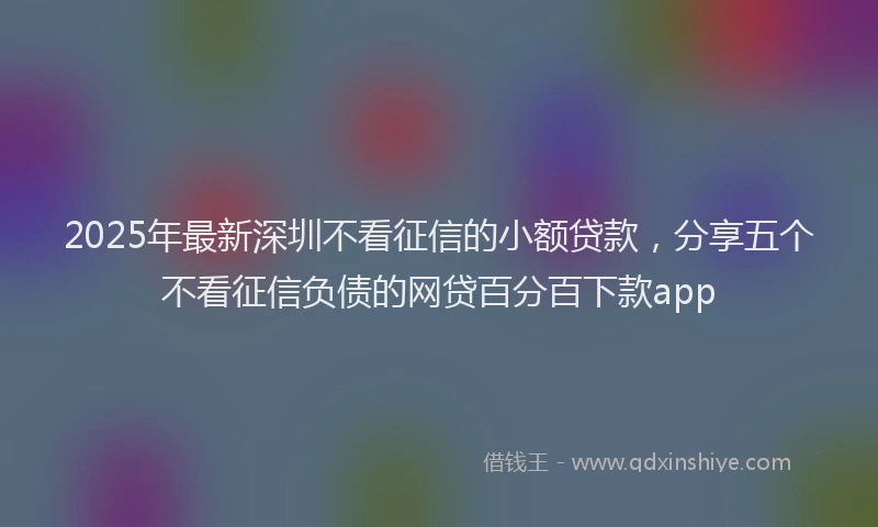 2025年最新深圳不看征信的小额贷款，分享五个不看征信负债的网贷百分百下款app