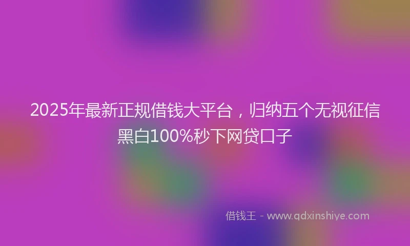2025年最新正规借钱大平台，归纳五个无视征信黑白100%秒下网贷口子