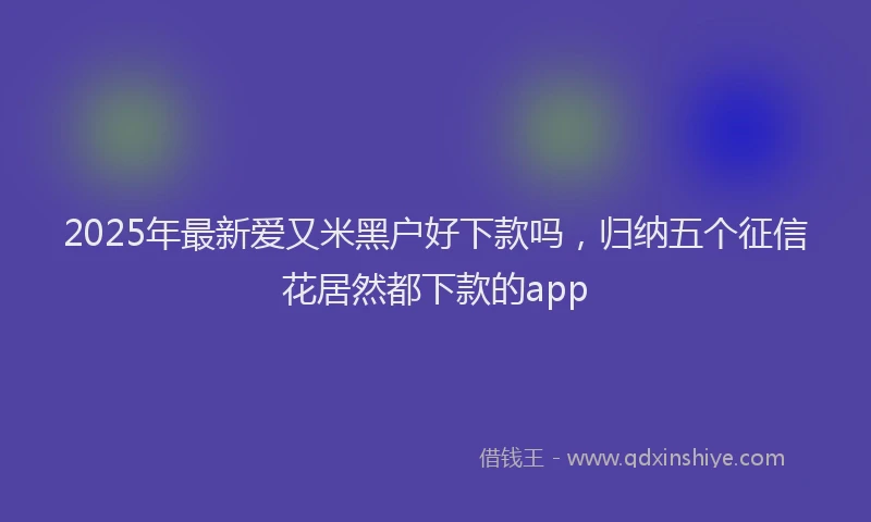 2025年最新爱又米黑户好下款吗，归纳五个征信花居然都下款的app