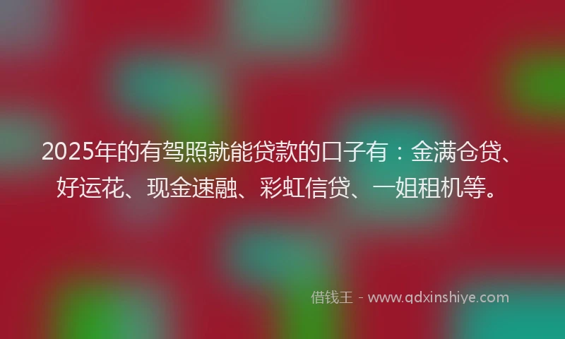 2025年的有驾照就能贷款的口子有：金满仓贷、好运花、现金速融、彩虹信贷、一姐租机等。
