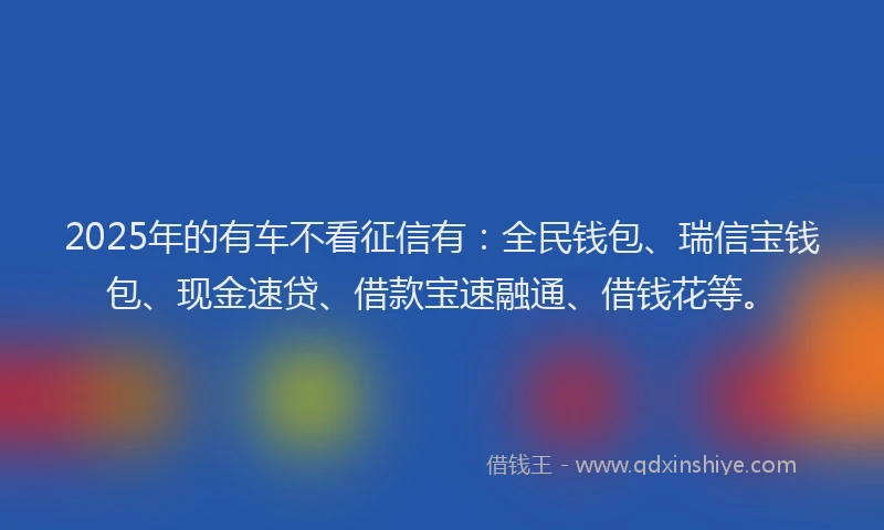 2025年的有车不看征信有：全民钱包、瑞信宝钱包、现金速贷、借款宝速融通、借钱花等。