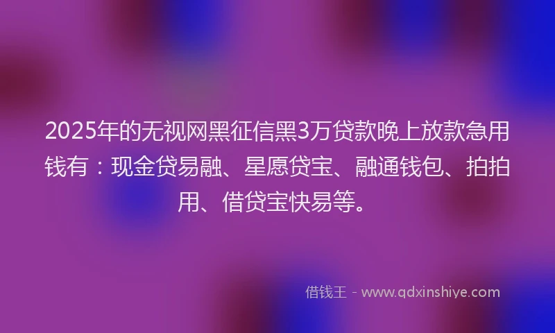 2025年的无视网黑征信黑3万贷款晚上放款急用钱有：现金贷易融、星愿贷宝、融通钱包、拍拍用、借贷宝快易等。