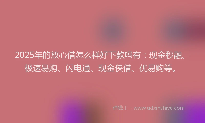 2025年的放心借怎么样好下款吗有：现金秒融、极速易购、闪电通、现金侠借、优易购等。