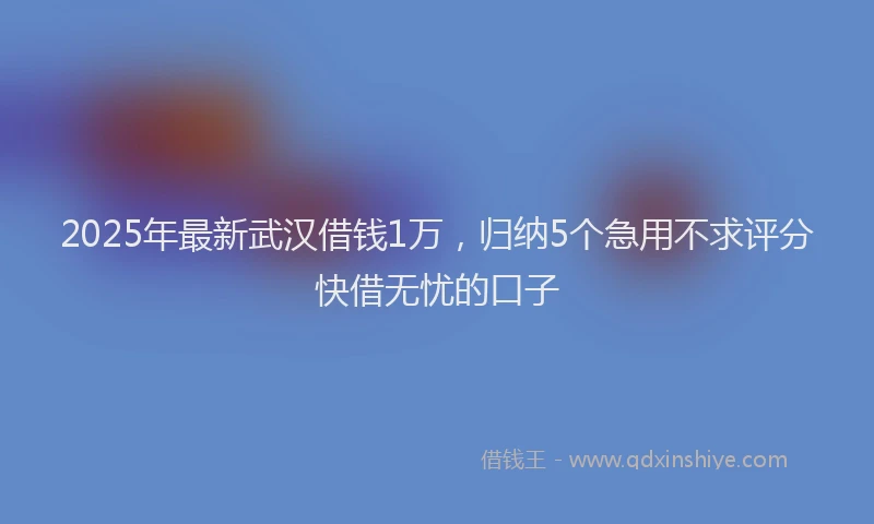2025年最新武汉借钱1万，归纳5个急用不求评分快借无忧的口子