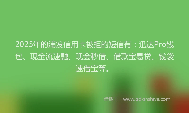 2025年的浦发信用卡被拒的短信有：迅达Pro钱包、现金流速融、现金秒借、借款宝易贷、钱袋速借宝等。