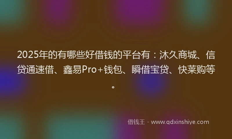 2025年的有哪些好借钱的平台有：沐久商城、信贷通速借、鑫易Pro+钱包、瞬借宝贷、快莱购等。