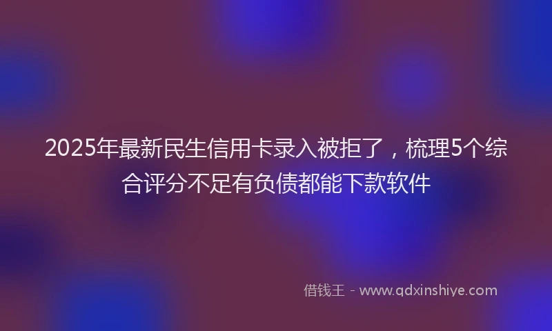 2025年最新民生信用卡录入被拒了，梳理5个综合评分不足有负债都能下款软件