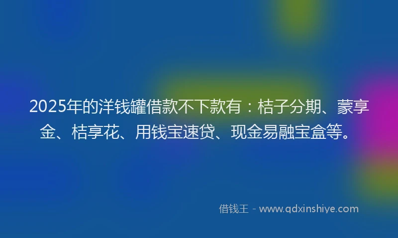 2025年的洋钱罐借款不下款有：桔子分期、蒙享金、桔享花、用钱宝速贷、现金易融宝盒等。