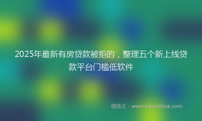 2025年最新有房贷款被拒的，整理五个新上线贷款平台门槛低软件