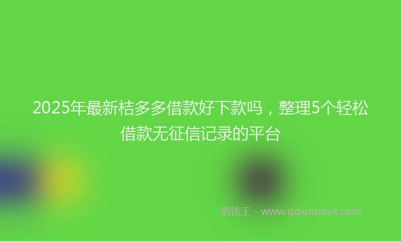 2025年最新桔多多借款好下款吗，整理5个轻松借款无征信记录的平台