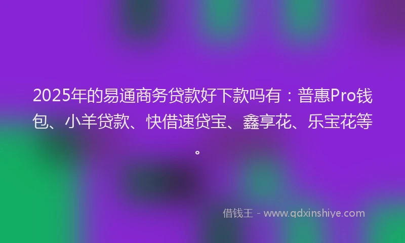 2025年的易通商务贷款好下款吗有：普惠Pro钱包、小羊贷款、快借速贷宝、鑫享花、乐宝花等。