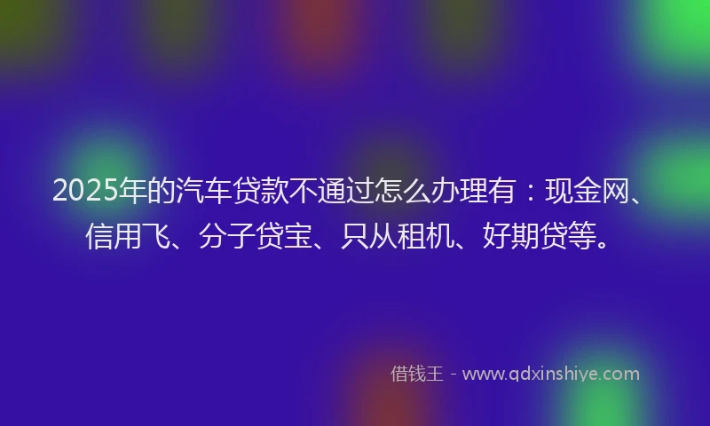 2025年的汽车贷款不通过怎么办理有：现金网、信用飞、分子贷宝、只从租机、好期贷等。
