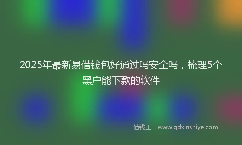 2025年最新易借钱包好通过吗安全吗，梳理5个黑户能下款的软件