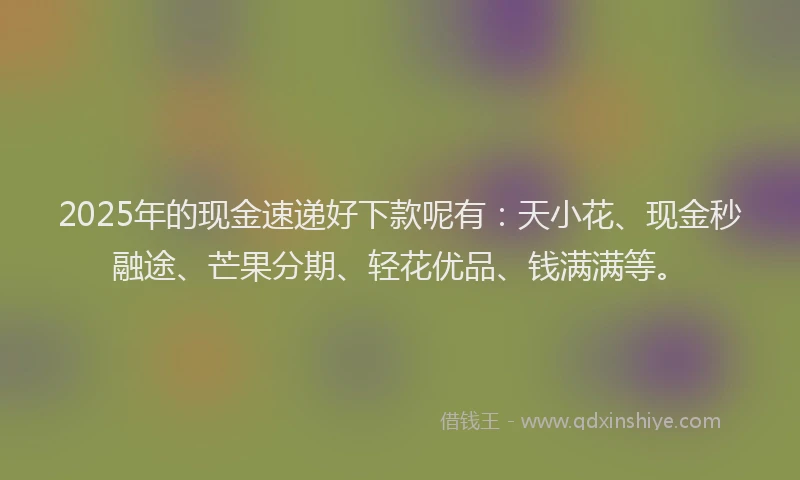 2025年的现金速递好下款呢有：天小花、现金秒融途、芒果分期、轻花优品、钱满满等。