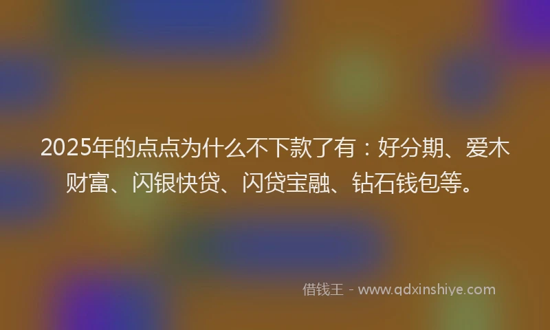 2025年的点点为什么不下款了有：好分期、爱木财富、闪银快贷、闪贷宝融、钻石钱包等。