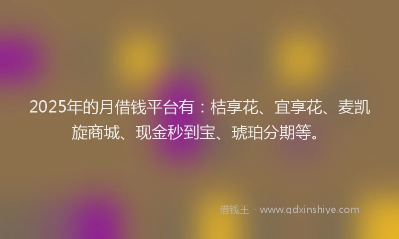 2025年的月借钱平台有：桔享花、宜享花、麦凯旋商城、现金秒到宝、琥珀分期等。