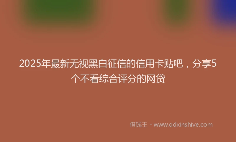 2025年最新无视黑白征信的信用卡贴吧，分享5个不看综合评分的网贷