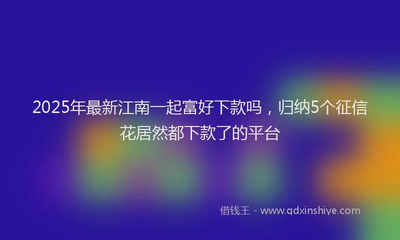 2025年最新江南一起富好下款吗，归纳5个征信花居然都下款了的平台