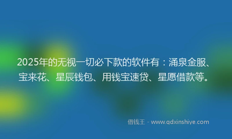 2025年的无视一切必下款的软件有：涌泉金服、宝来花、星辰钱包、用钱宝速贷、星愿借款等。