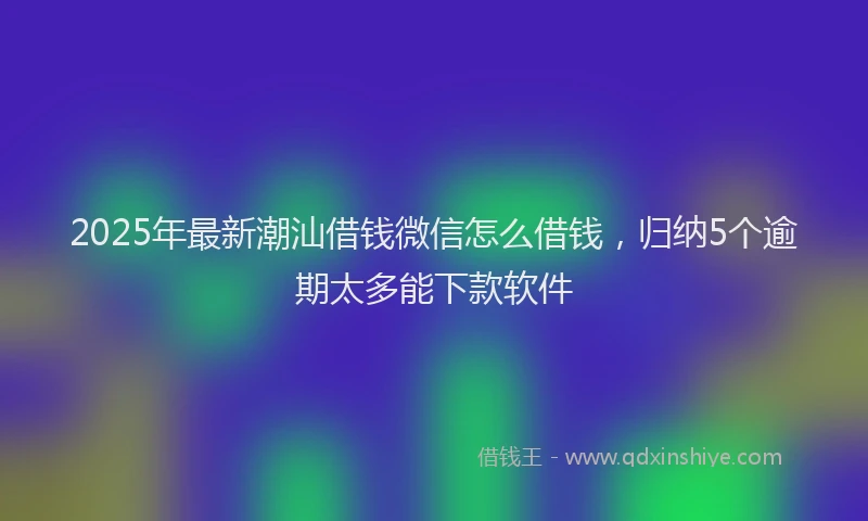 2025年最新潮汕借钱微信怎么借钱，归纳5个逾期太多能下款软件