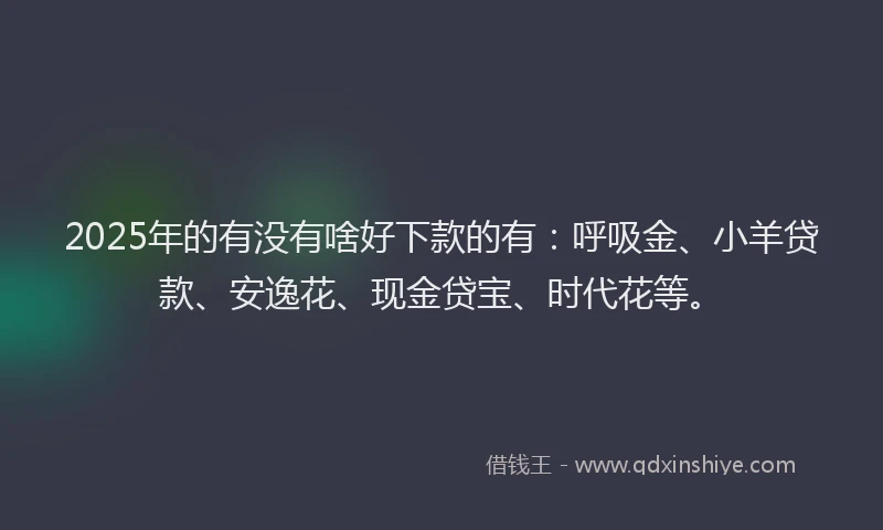 2025年的有没有啥好下款的有：呼吸金、小羊贷款、安逸花、现金贷宝、时代花等。