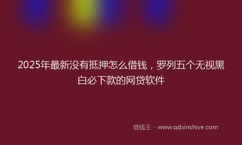 2025年最新没有抵押怎么借钱，罗列五个无视黑白必下款的网贷软件