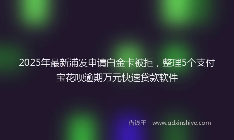 2025年最新浦发申请白金卡被拒，整理5个支付宝花呗逾期万元快速贷款软件