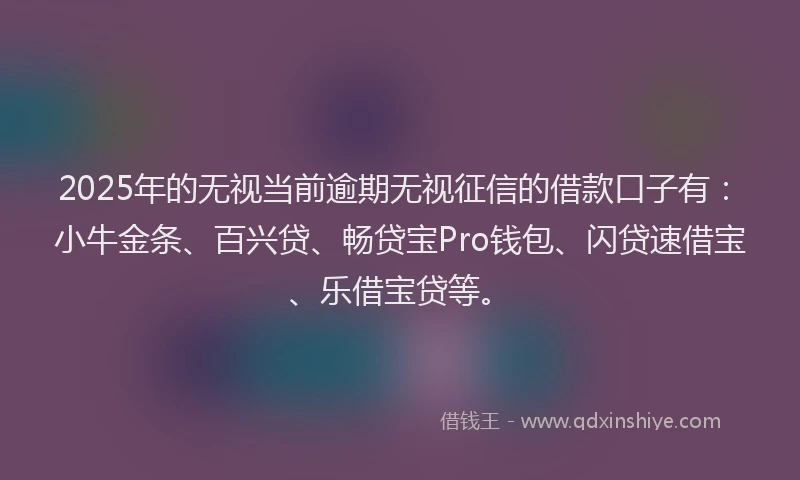 2025年的无视当前逾期无视征信的借款口子有：小牛金条、百兴贷、畅贷宝Pro钱包、闪贷速借宝、乐借宝贷等。