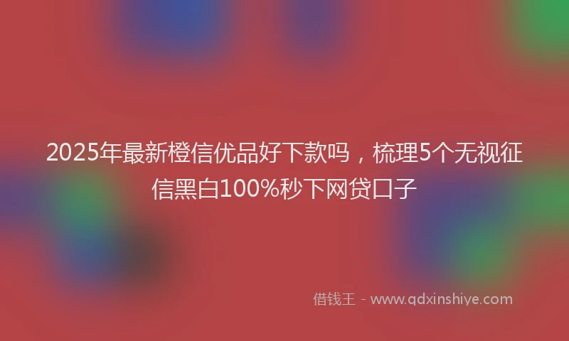 2025年最新橙信优品好下款吗，梳理5个无视征信黑白100%秒下网贷口子