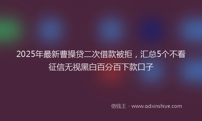 2025年最新曹操贷二次借款被拒，汇总5个不看征信无视黑白百分百下款口子