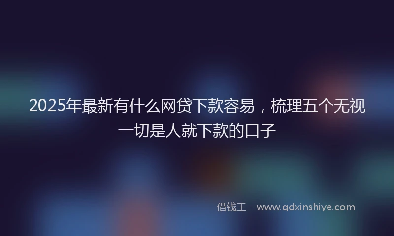 2025年最新有什么网贷下款容易，梳理五个无视一切是人就下款的口子