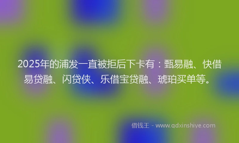2025年的浦发一直被拒后下卡有:甄易融、快借易贷融、闪贷侠、乐借宝贷融、琥珀买单等。