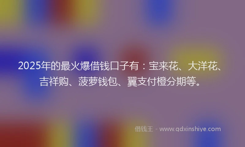 2025年的最火爆借钱口子有：宝来花、大洋花、吉祥购、菠萝钱包、翼支付橙分期等。