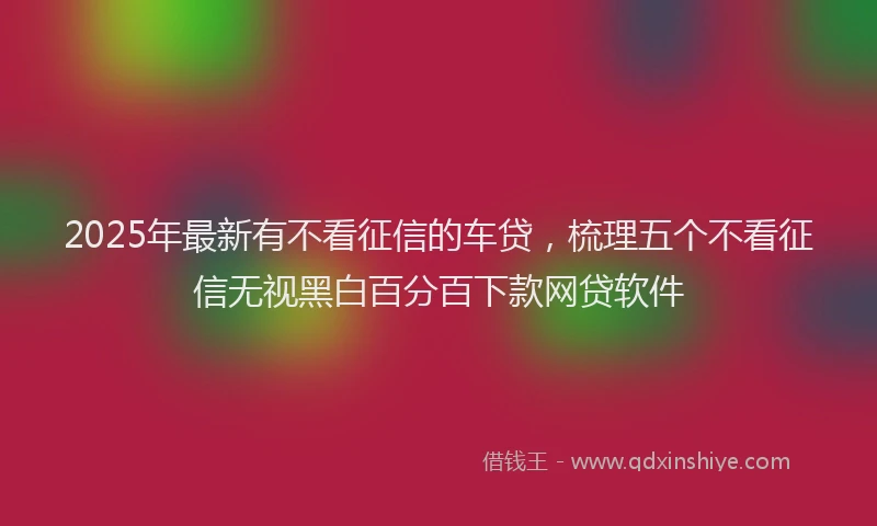 2025年最新有不看征信的车贷，梳理五个不看征信无视黑白百分百下款网贷软件